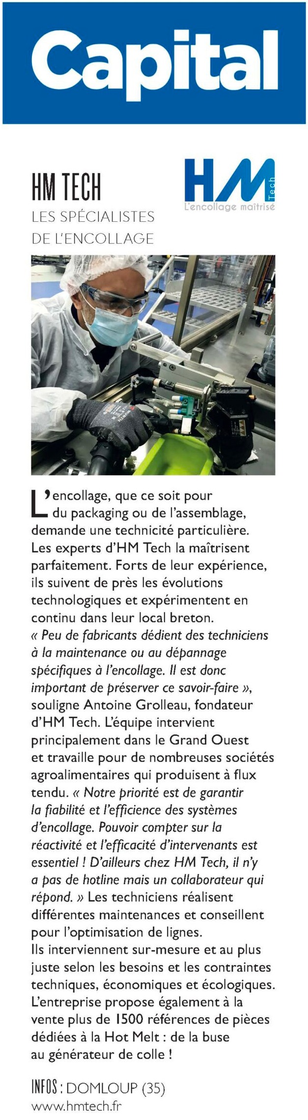 L’encollage, que ce soit pour du packaging ou de l’assemblage, demande une technicité particulière. Les experts d’HM Tech la maîtrisent parfaitement. Forts de leur expérience, ils suivent de près les évolutions technologiques et expérimentent en continu dans leur local breton. « Peu de fabricants dédient des techniciens à la maintenance ou au dépannage spécifi ques à l’encollage. Il est donc important de préserver ce savoir-faire », souligne Antoine Grolleau, fondateur d’HM Tech. L’équipe intervient principalement dans le Grand Ouest et travaille pour de nombreuses sociétés agroalimentaires qui produisent à fl ux tendu. « Notre priorité est de garantir la fi abilité et l’effi cience des systèmes d’encollage. Pouvoir compter sur la réactivité et l’effi cacité d’intervenants est essentiel ! D’ailleurs chez HM Tech, il n’y a pas de hotline mais un collaborateur qui répond. » Les techniciens réalisent différentes maintenances et conseillent pour l’optimisation de lignes. Ils interviennent sur-mesure et au plus juste selon les besoins et les contraintes techniques, économiques et écologiques. L’entreprise propose également à la vente plus de 1500 références de pièces dédiées à la Hot Melt : de la buse au générateur de colle !